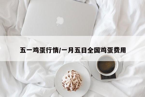 五一鸡蛋行情/一月五日全国鸡蛋费用