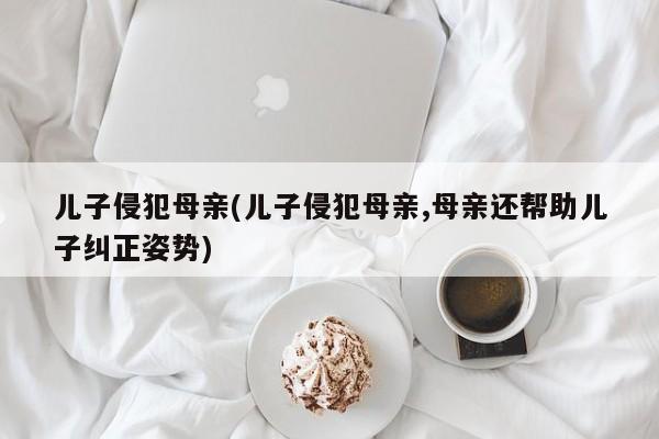 儿子侵犯母亲(儿子侵犯母亲,母亲还帮助儿子纠正姿势)