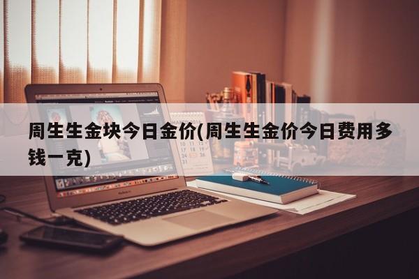 周生生金块今日金价(周生生金价今日费用多钱一克)