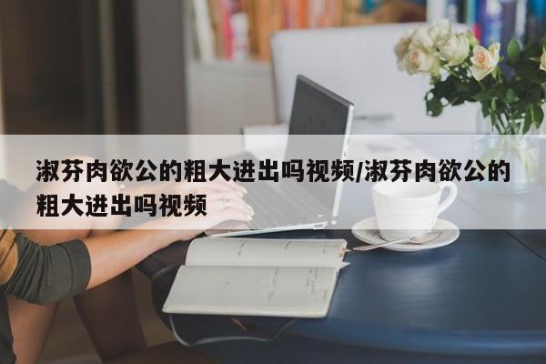 淑芬肉欲公的粗大进出吗视频/淑芬肉欲公的粗大进出吗视频