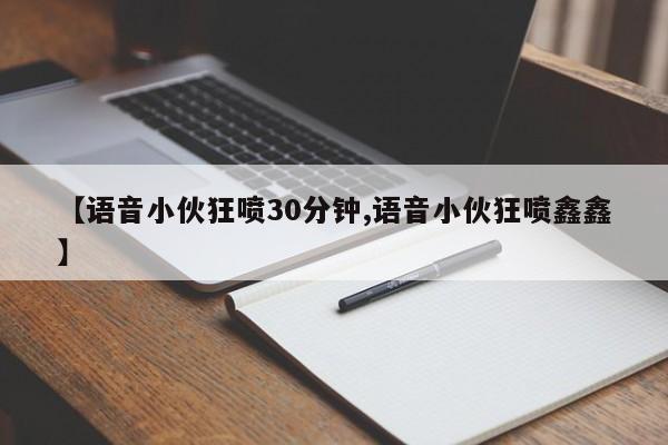 【语音小伙狂喷30分钟,语音小伙狂喷鑫鑫】