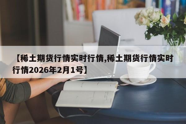 【稀土期货行情实时行情,稀土期货行情实时行情2026年2月1号】