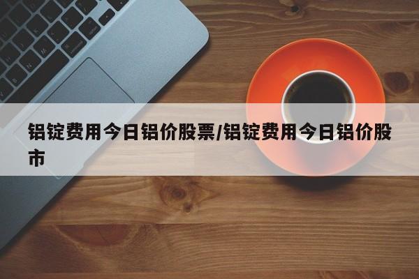 铝锭费用今日铝价股票/铝锭费用今日铝价股市