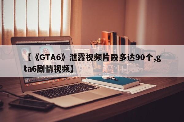 【《GTA6》泄露视频片段多达90个,gta6剧情视频】