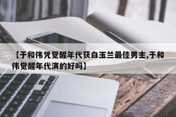 【于和伟凭觉醒年代获白玉兰最佳男主,于和伟觉醒年代演的好吗】