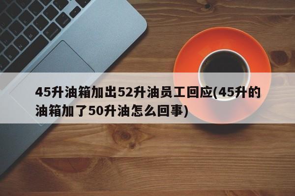 45升油箱加出52升油员工回应(45升的油箱加了50升油怎么回事)