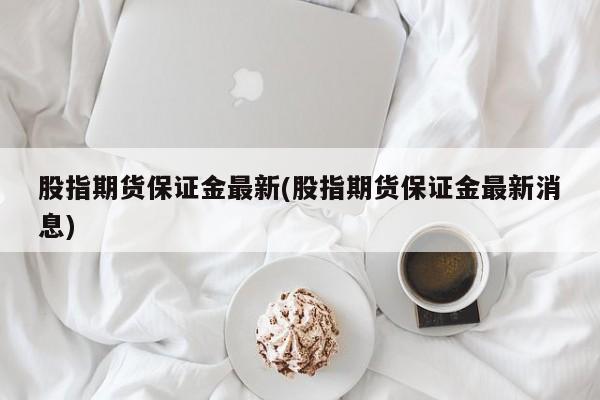 股指期货保证金最新(股指期货保证金最新消息)