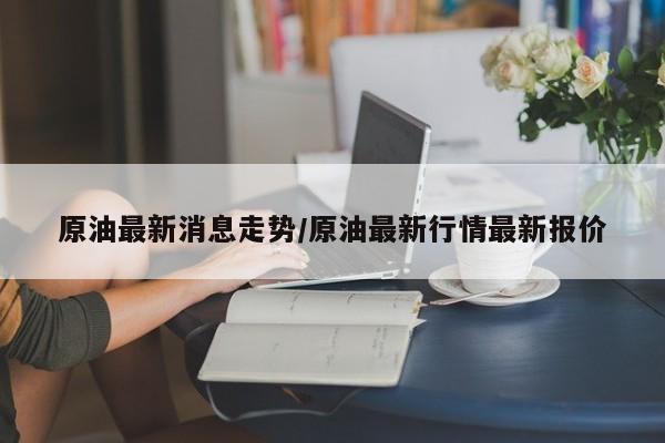 原油最新消息走势/原油最新行情最新报价