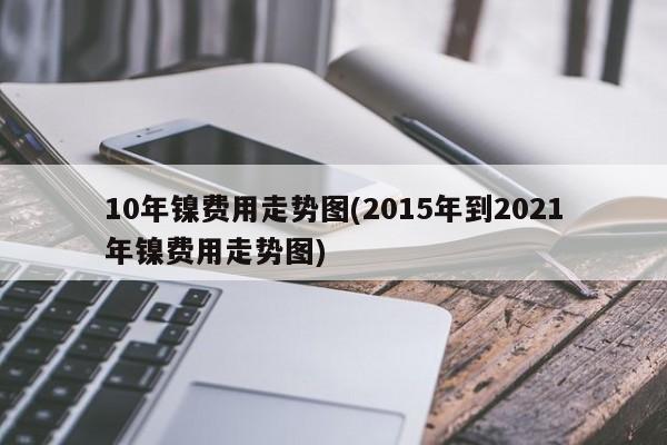 10年镍费用走势图(2015年到2021年镍费用走势图)