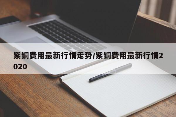 紫铜费用最新行情走势/紫铜费用最新行情2020