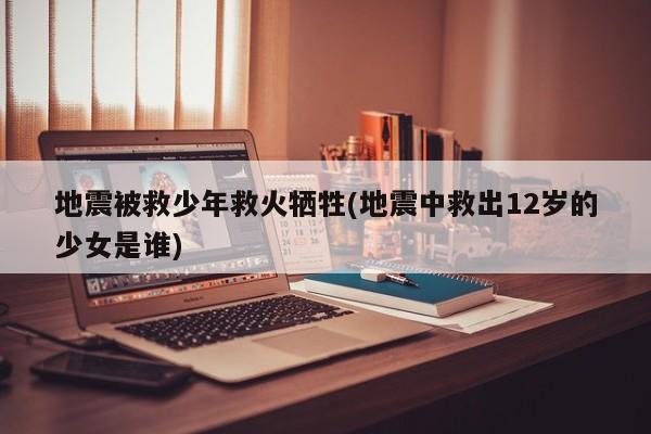 地震被救少年救火牺牲(地震中救出12岁的少女是谁)