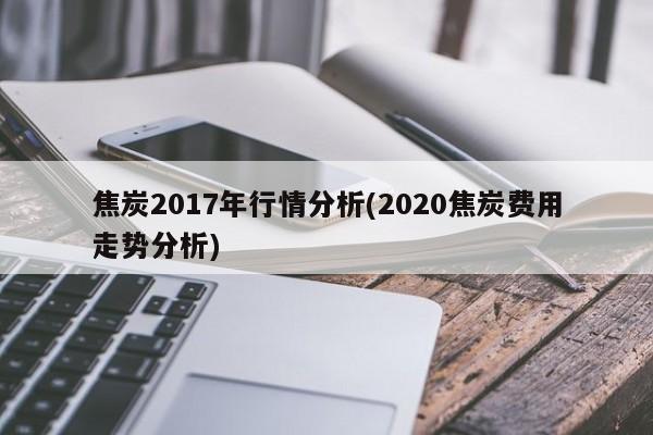 焦炭2017年行情分析(2020焦炭费用走势分析)
