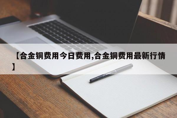 【合金铜费用今日费用,合金铜费用最新行情】