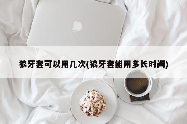 狼牙套可以用几次(狼牙套能用多长时间)