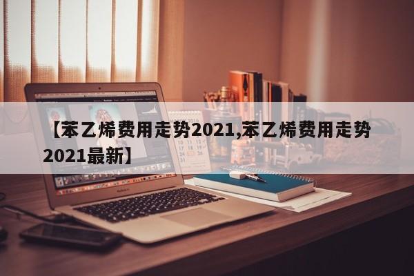 【苯乙烯费用走势2021,苯乙烯费用走势2021最新】