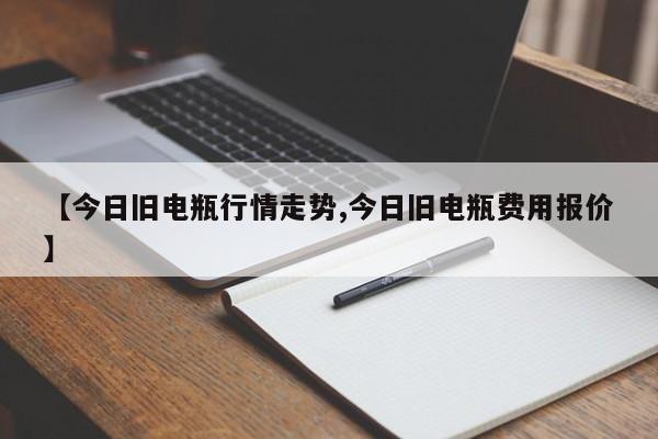 【今日旧电瓶行情走势,今日旧电瓶费用报价】