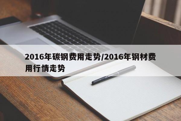2016年碳钢费用走势/2016年钢材费用行情走势