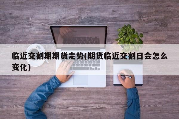 临近交割期期货走势(期货临近交割日会怎么变化)