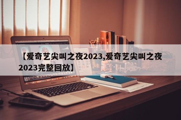 【爱奇艺尖叫之夜2023,爱奇艺尖叫之夜2023完整回放】