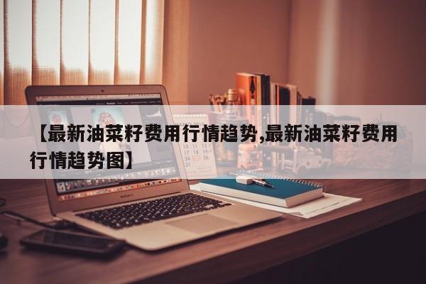 【最新油菜籽费用行情趋势,最新油菜籽费用行情趋势图】