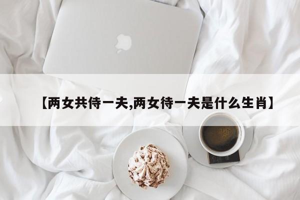 【两女共侍一夫,两女待一夫是什么生肖】