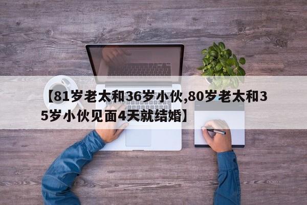【81岁老太和36岁小伙,80岁老太和35岁小伙见面4天就结婚】
