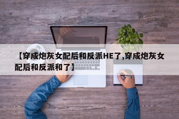 【穿成炮灰女配后和反派HE了,穿成炮灰女配后和反派和了】