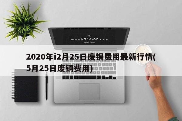 2020年i2月25日废铜费用最新行情(5月25日废铜费用)
