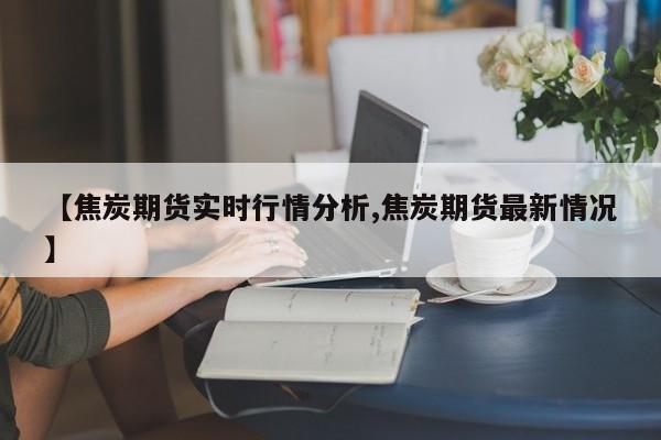 【焦炭期货实时行情分析,焦炭期货最新情况】