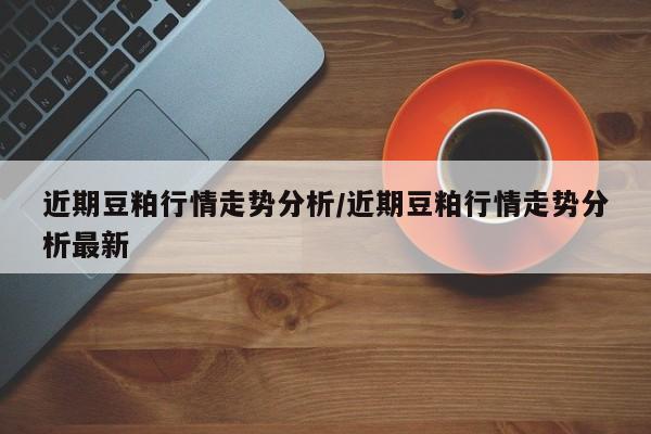 近期豆粕行情走势分析/近期豆粕行情走势分析最新