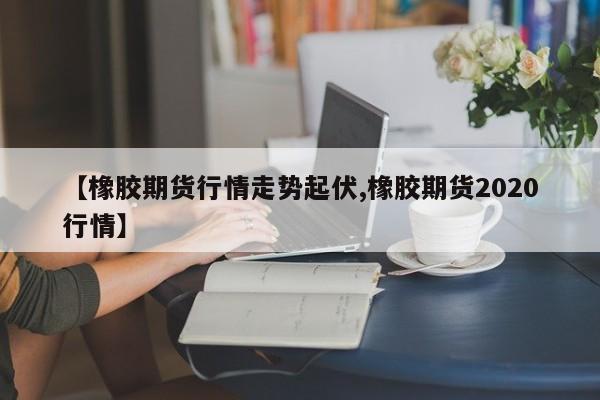 【橡胶期货行情走势起伏,橡胶期货2020行情】