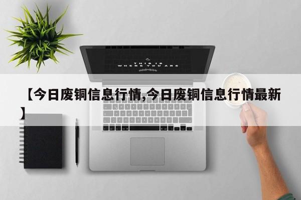 【今日废铜信息行情,今日废铜信息行情最新】
