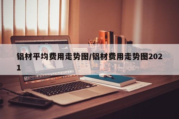 铝材平均费用走势图/铝材费用走势图2021