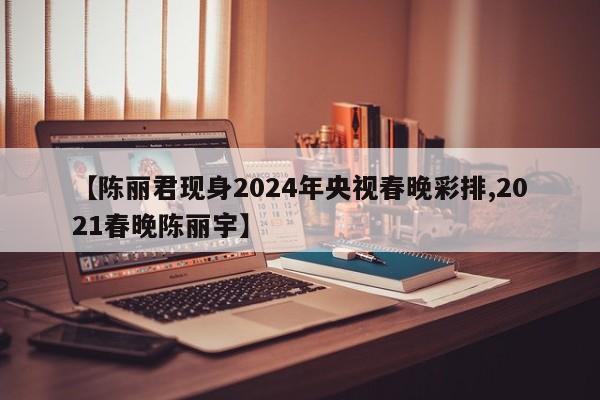 【陈丽君现身2024年央视春晚彩排,2021春晚陈丽宇】