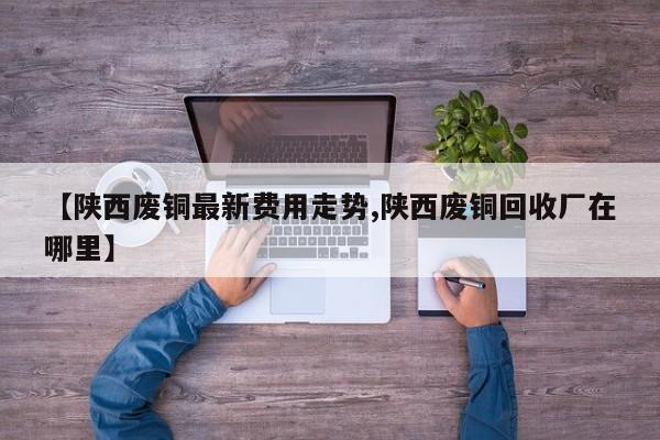 【陕西废铜最新费用走势,陕西废铜回收厂在哪里】