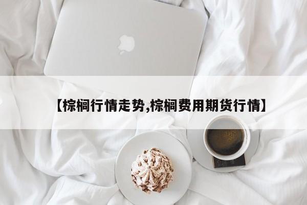 【棕榈行情走势,棕榈费用期货行情】