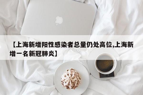 【上海新增阳性感染者总量仍处高位,上海新增一名新冠肺炎】