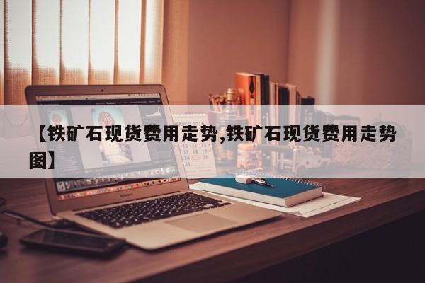 【铁矿石现货费用走势,铁矿石现货费用走势图】