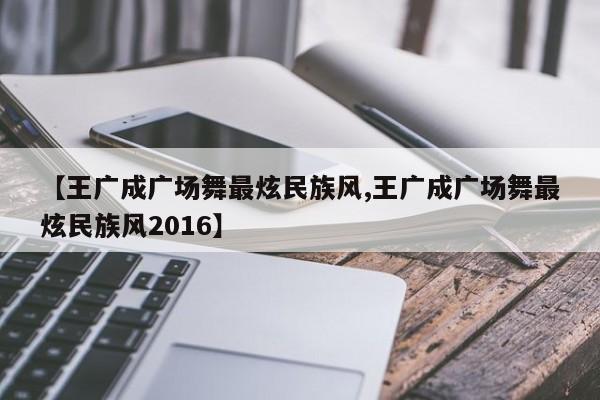 【王广成广场舞最炫民族风,王广成广场舞最炫民族风2016】