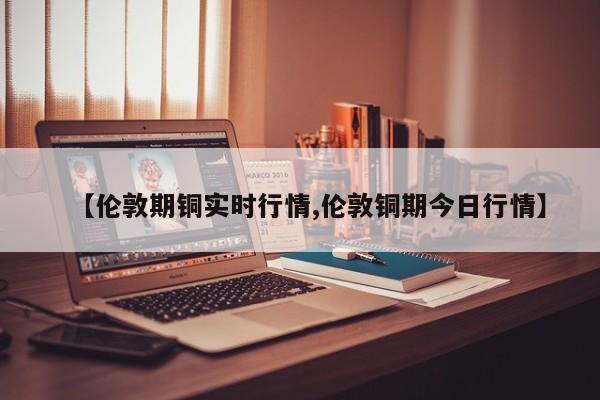 【伦敦期铜实时行情,伦敦铜期今日行情】