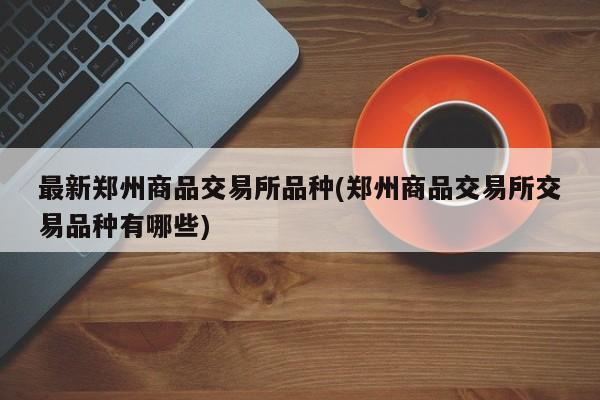 最新郑州商品交易所品种(郑州商品交易所交易品种有哪些)