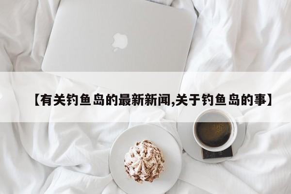 【有关钓鱼岛的最新新闻,关于钓鱼岛的事】
