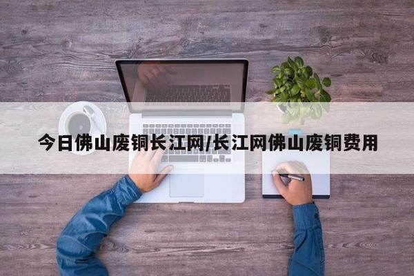 今日佛山废铜长江网/长江网佛山废铜费用