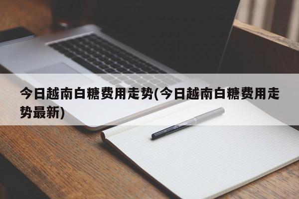 今日越南白糖费用走势(今日越南白糖费用走势最新)