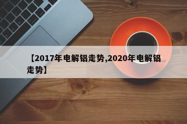 【2017年电解铝走势,2020年电解铝走势】