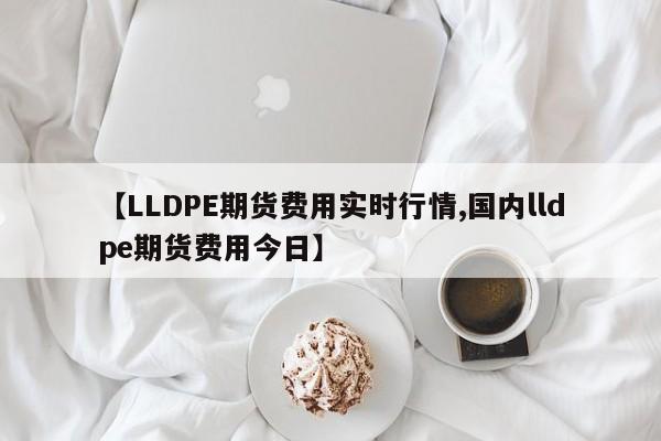 【LLDPE期货费用实时行情,国内lldpe期货费用今日】