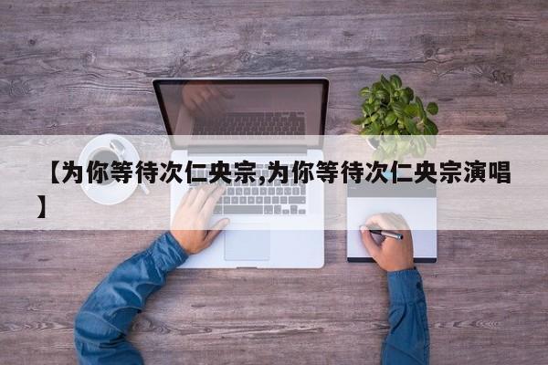 【为你等待次仁央宗,为你等待次仁央宗演唱】