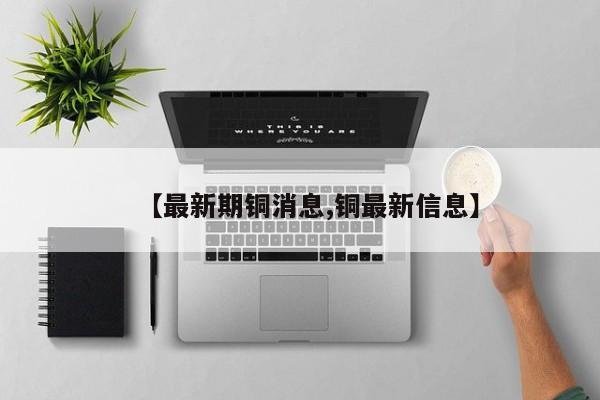 【最新期铜消息,铜最新信息】