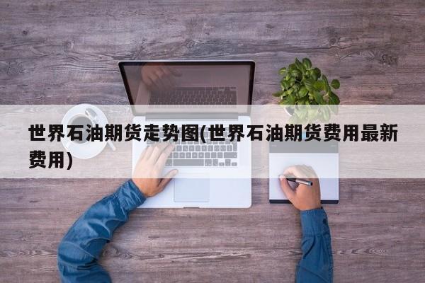 世界石油期货走势图(世界石油期货费用最新费用)