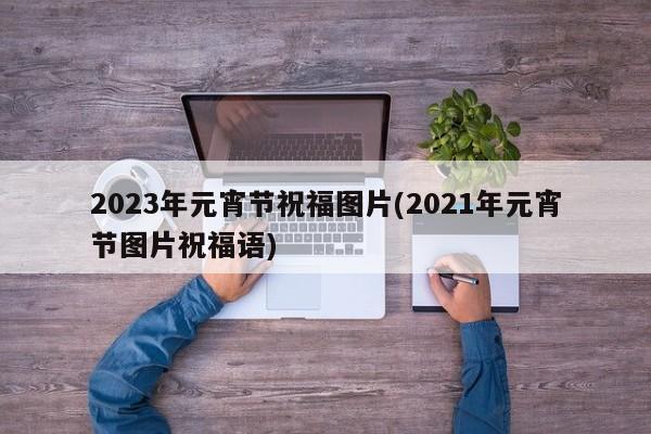 2023年元宵节祝福图片(2021年元宵节图片祝福语)